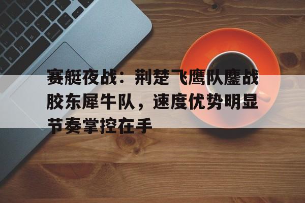 关于赛艇夜战:荆楚飞鹰队鏖战胶东犀牛队,速度优势明显节奏掌控在手的信息 关于赛艇夜战:荆楚飞鹰队鏖战胶东犀牛队,速度优势明显节奏掌控在手的信息